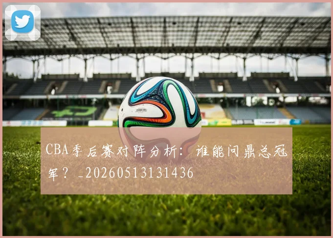 CBA季后赛对阵分析:谁能问鼎总冠军?_20260513131436