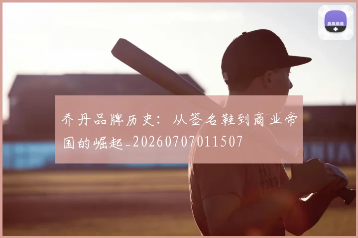 乔丹品牌历史:从签名鞋到商业帝国的崛起_20260707011507