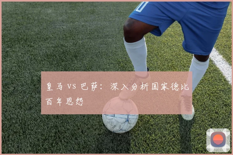 皇马 vs 巴萨:深入分析国家德比百年恩怨