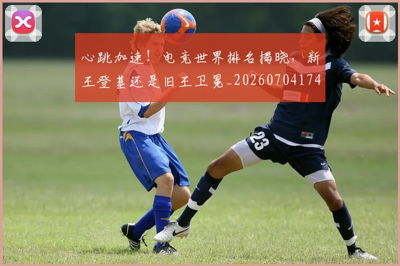 心跳加速！电竞世界排名揭晓，新王登基还是旧王卫冕_20260704174119