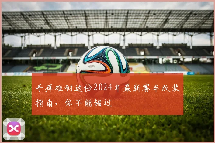 手痒难耐这份2024年最新赛车改装指南，你不能错过