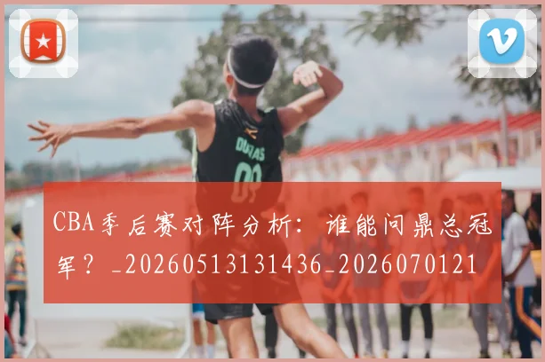 CBA季后赛对阵分析：谁能问鼎总冠军？_20260513131436_20260701210615