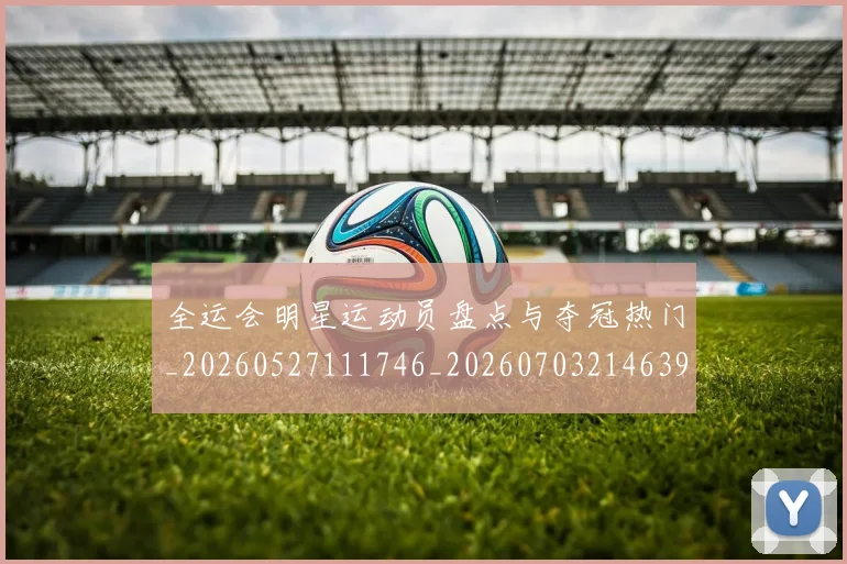 全运会明星运动员盘点与夺冠热门_20260527111746_20260703214639_20260718004228