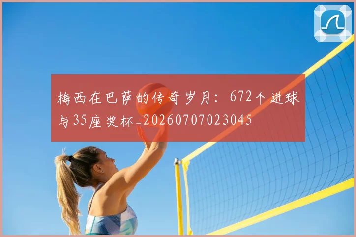 梅西在巴萨的传奇岁月：672个进球与35座奖杯_20260707023045