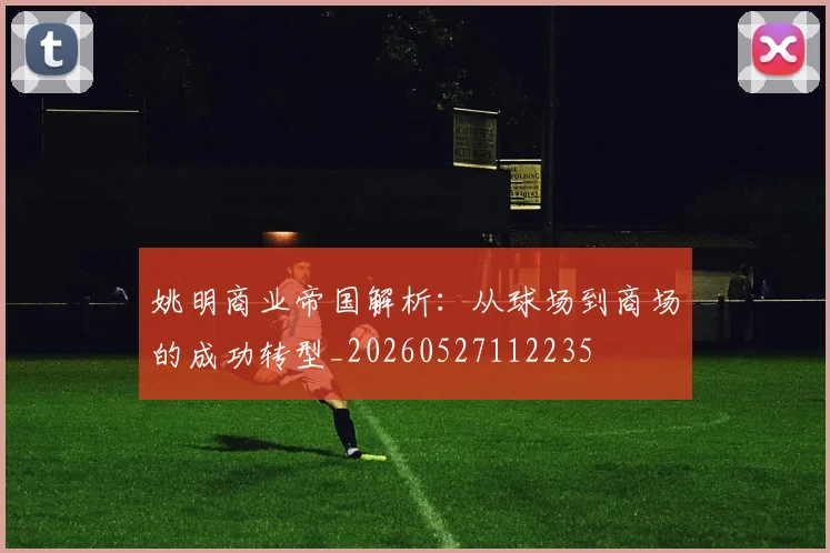 姚明商业帝国解析：从球场到商场的成功转型_20260527112235