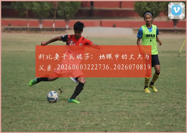 科比妻子瓦妮莎:她眼中的丈夫与父亲_20260603222736_20260708195233_20260802165306