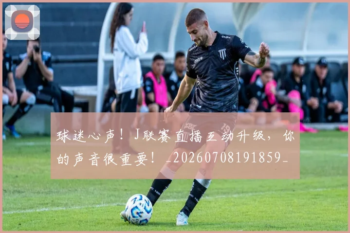 球迷心声！J联赛直播互动升级，你的声音很重要！_20260708191859_20260802160928