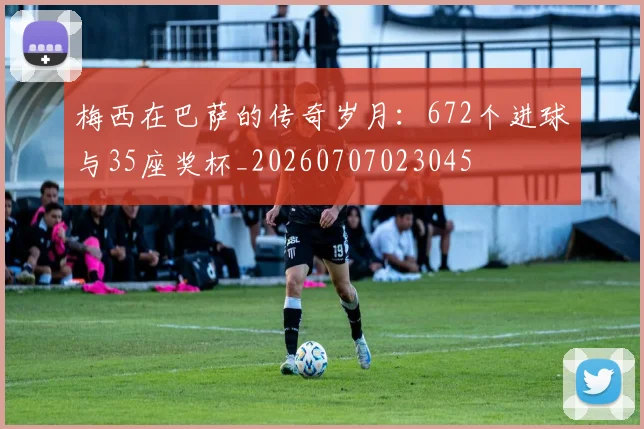 梅西在巴萨的传奇岁月：672个进球与35座奖杯_20260707023045