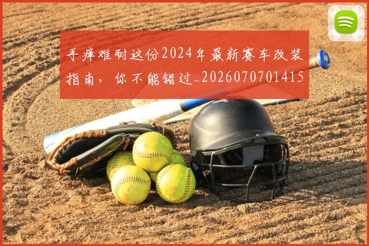 手痒难耐这份2024年最新赛车改装指南,你不能错过_20260707014154_20260723182122