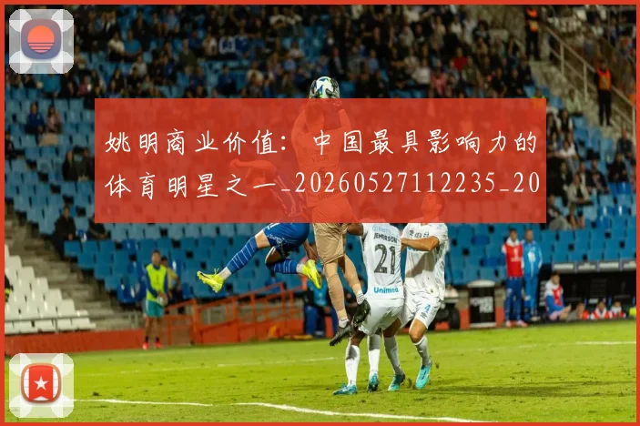姚明商业价值:中国最具影响力的体育明星之一_20260527112235_20260703232609