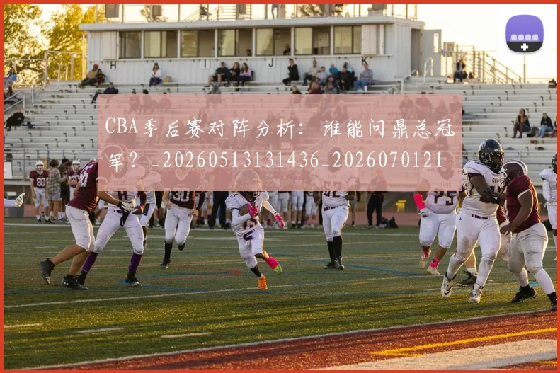 CBA季后赛对阵分析:谁能问鼎总冠军?_20260513131436_20260701210615