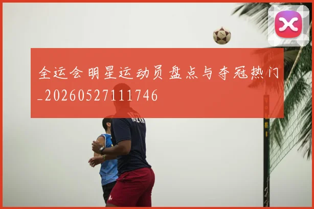 全运会明星运动员盘点与夺冠热门_20260527111746