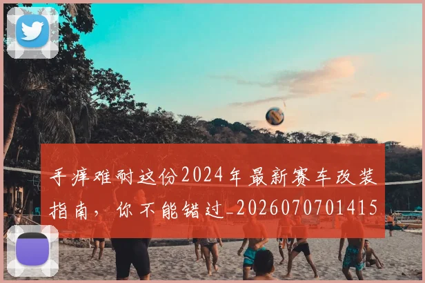 手痒难耐这份2024年最新赛车改装指南，你不能错过_20260707014154_20260723182122