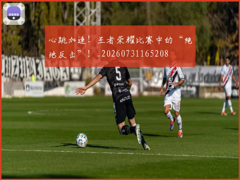 心跳加速!王者荣耀比赛中的“绝地反击”!_20260731165208